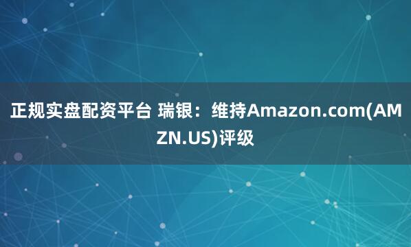 正规实盘配资平台 瑞银：维持Amazon.com(AMZN.US)评级