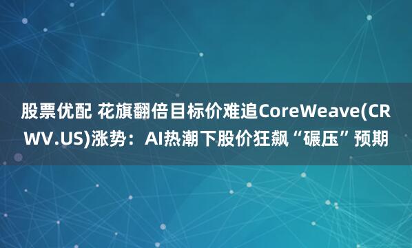 股票优配 花旗翻倍目标价难追CoreWeave(CRWV.US)涨势：AI热潮下股价狂飙“碾压”预期