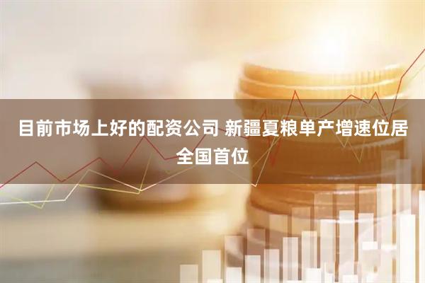 目前市场上好的配资公司 新疆夏粮单产增速位居全国首位