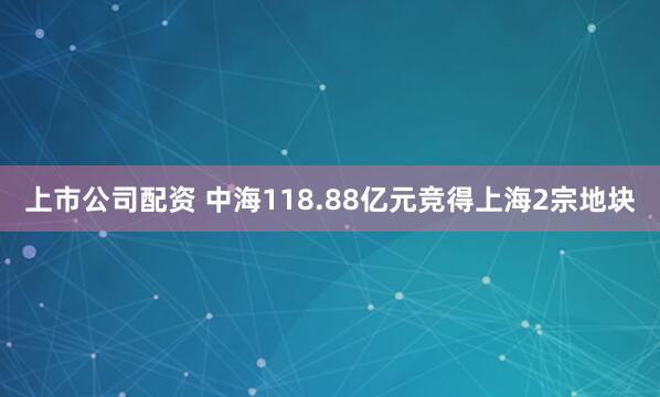 上市公司配资 中海118.88亿元竞得上海2宗地块