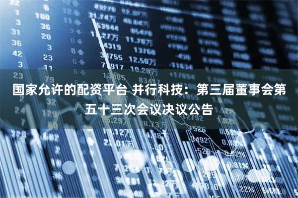 国家允许的配资平台 并行科技：第三届董事会第五十三次会议决议公告