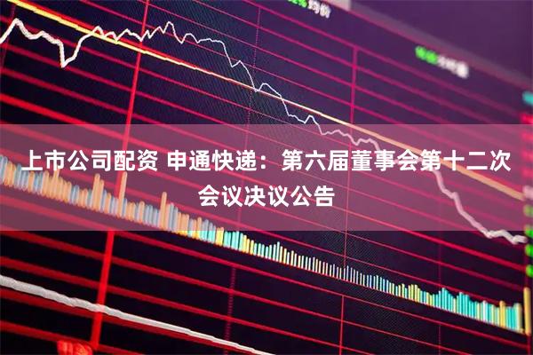 上市公司配资 申通快递：第六届董事会第十二次会议决议公告