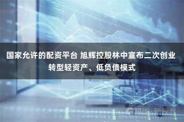 国家允许的配资平台 旭辉控股林中宣布二次创业 转型轻资产、低负债模式
