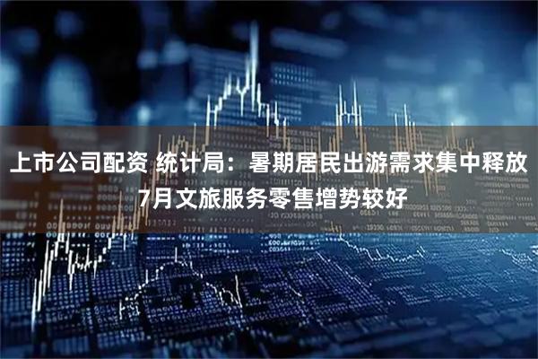 上市公司配资 统计局：暑期居民出游需求集中释放 7月文旅服务零售增势较好