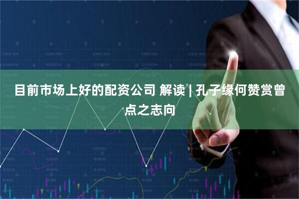 目前市场上好的配资公司 解读 | 孔子缘何赞赏曾点之志向