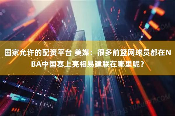 国家允许的配资平台 美媒：很多前篮网球员都在NBA中国赛上亮相易建联在哪里呢？