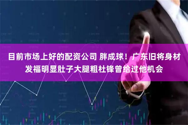 目前市场上好的配资公司 胖成球！广东旧将身材发福明显肚子大腿粗杜锋曾给过他机会