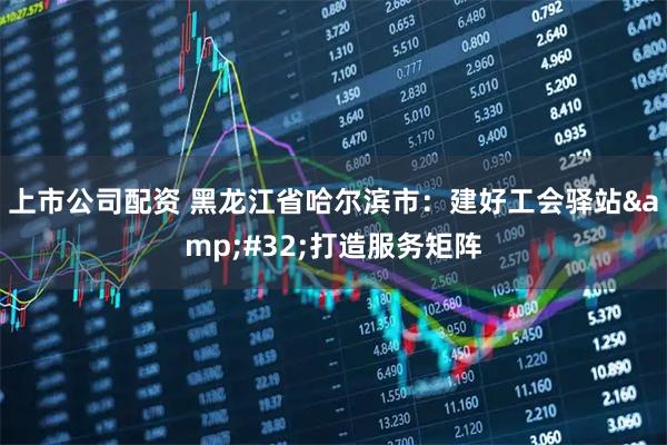 上市公司配资 黑龙江省哈尔滨市：建好工会驿站&#32;打造服务矩阵