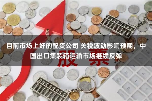 目前市场上好的配资公司 关税波动影响预期，中国出口集装箱运输市场继续反弹
