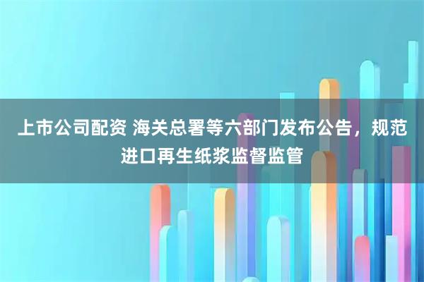 上市公司配资 海关总署等六部门发布公告，规范进口再生纸浆监督监管