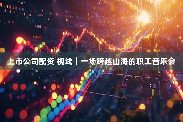 上市公司配资 视线｜一场跨越山海的职工音乐会