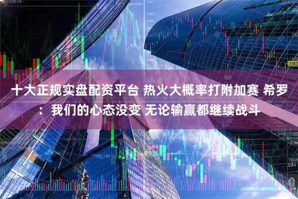 十大正规实盘配资平台 热火大概率打附加赛 希罗：我们的心态没变 无论输赢都继续战斗