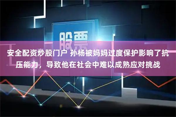 安全配资炒股门户 孙杨被妈妈过度保护影响了抗压能力，导致他在社会中难以成熟应对挑战