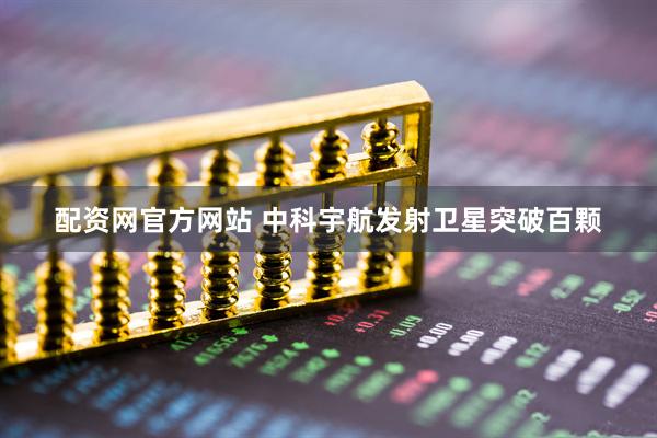 配资网官方网站 中科宇航发射卫星突破百颗