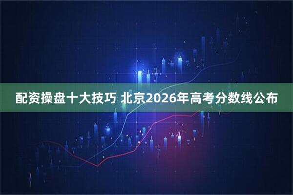 配资操盘十大技巧 北京2026年高考分数线公布