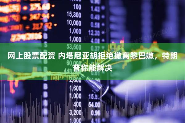 网上股票配资 内塔尼亚胡拒绝撤离黎巴嫩，特朗普称能解决