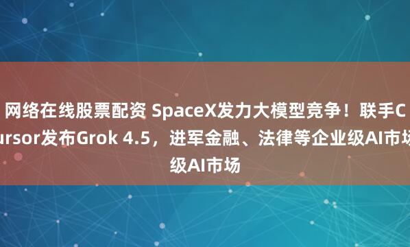 网络在线股票配资 SpaceX发力大模型竞争！联手Cursor发布Grok 4.5，进军金融、法律等企业级AI市场